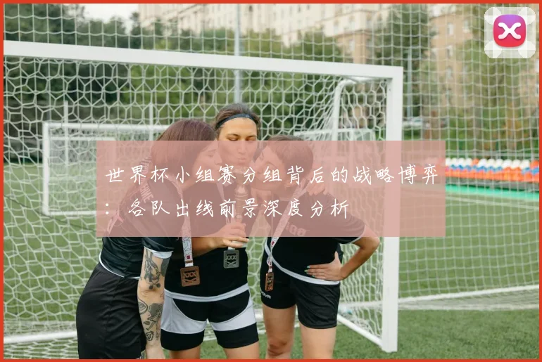 世界杯小组赛分组背后的战略博弈：各队出线前景深度分析