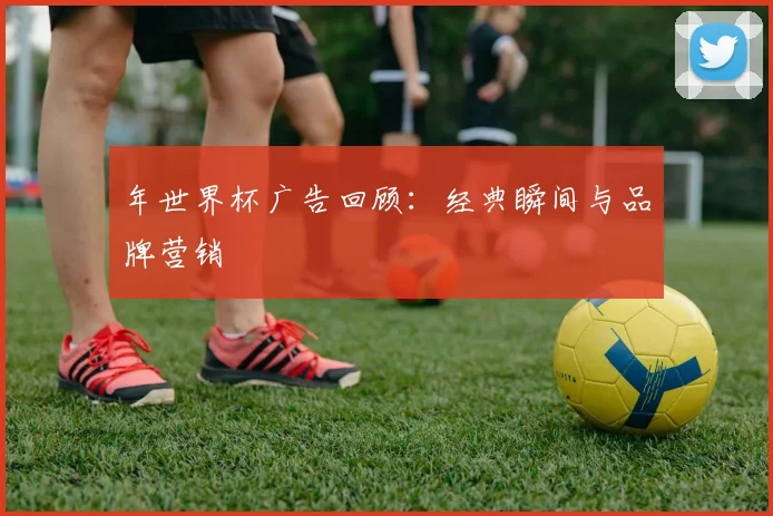 年世界杯广告回顾：经典瞬间与品牌营销
