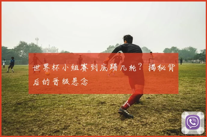 世界杯小组赛到底踢几轮？揭秘背后的晋级悬念