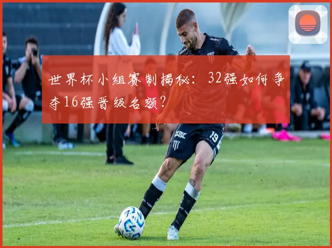 世界杯小组赛制揭秘：32强如何争夺16强晋级名额？