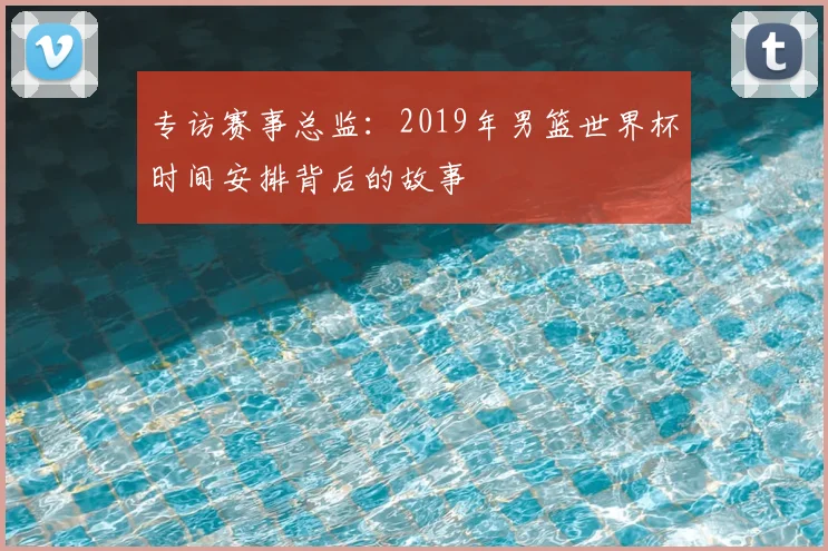 专访赛事总监：2019年男篮世界杯时间安排背后的故事