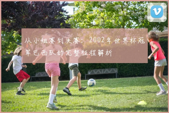 从小组赛到决赛：2002年世界杯冠军巴西队的完整征程解析