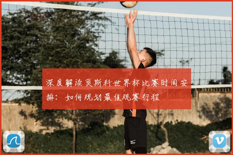 深度解读莫斯科世界杯比赛时间安排:如何规划最佳观赛行程
