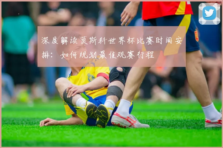 深度解读莫斯科世界杯比赛时间安排:如何规划最佳观赛行程